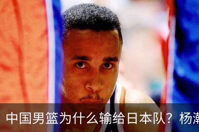 中国男篮为什么输给日本队？杨瀚森忍不住说心里话，直接戳中要害