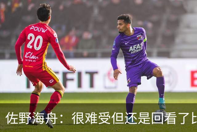 佐野海舟：很难受但还是回看了比赛；巴西球员能一瞬间扭转局势