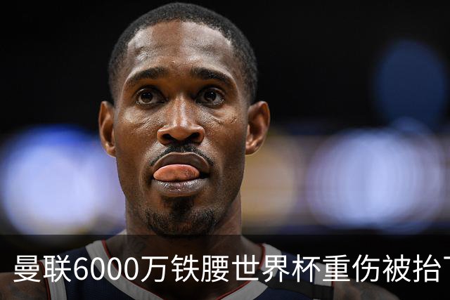 曼联6000万铁腰世界杯重伤被抬下，疑似ACL撕裂泪流满面！夏窗转会恐成泡影